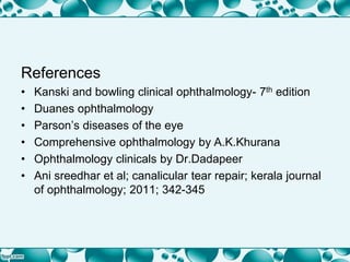 References
• Kanski and bowling clinical ophthalmology- 7th edition
• Duanes ophthalmology
• Parson’s diseases of the eye
• Comprehensive ophthalmology by A.K.Khurana
• Ophthalmology clinicals by Dr.Dadapeer
• Ani sreedhar et al; canalicular tear repair; kerala journal
of ophthalmology; 2011; 342-345
 