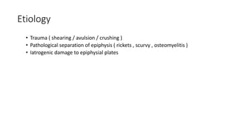 Etiology
• Trauma ( shearing / avulsion / crushing )
• Pathological separation of epiphysis ( rickets , scurvy , osteomyelitis )
• Iatrogenic damage to epiphysial plates
 