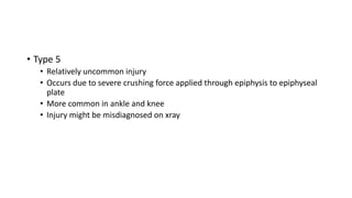 • Type 5
• Relatively uncommon injury
• Occurs due to severe crushing force applied through epiphysis to epiphyseal
plate
• More common in ankle and knee
• Injury might be misdiagnosed on xray
 