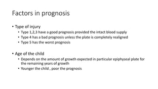 Factors in prognosis
• Type of injury
• Type 1,2,3 have a good prognosis provided the intact blood supply
• Type 4 has a bad prognosis unless the plate is completely realigned
• Type 5 has the worst prognosis
• Age of the child
• Depends on the amount of growth expected in particular epiphyseal plate for
the remaining years of growth
• Younger the child , poor the prognosis
 