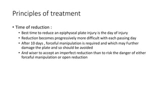 Principles of treatment
• Time of reduction :
• Best time to reduce an epiphyseal plate injury is the day of injury
• Reduction becomes progressively more difficult with each passing day
• After 10 days , forceful manipulation is required and which may Further
damage the plate and so should be avoided
• And wiser to accept an imperfect reduction than to risk the danger of either
forceful manipulation or open reduction
 
