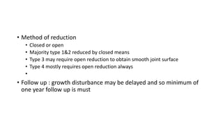 • Method of reduction
• Closed or open
• Majority type 1&2 reduced by closed means
• Type 3 may require open reduction to obtain smooth joint surface
• Type 4 mostly requires open reduction always
•
• Follow up : growth disturbance may be delayed and so minimum of
one year follow up is must
 