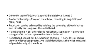 • Common type of injury at upper radial epiphysis is type 2
• Produced by valgus force on the elbow , resulting in angulation of
radial head
• Reduction can be achieved by holding the extended elbow in varus
and directly pressing over the radial head
• If angulation is > 15° after closed reduction , supination – pronation
may get affected and open reduction is indicated
• Radial head should not be excised in children , if done loss of radius
growth wll produce progressive radial deviation at the wrist joint and
valgus deformity at the elbow
 