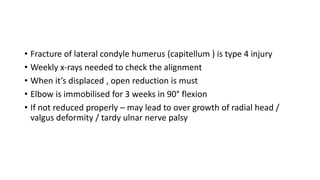 • Fracture of lateral condyle humerus (capitellum ) is type 4 injury
• Weekly x-rays needed to check the alignment
• When it’s displaced , open reduction is must
• Elbow is immobilised for 3 weeks in 90° flexion
• If not reduced properly – may lead to over growth of radial head /
valgus deformity / tardy ulnar nerve palsy
 