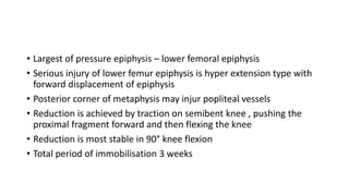 • Largest of pressure epiphysis – lower femoral epiphysis
• Serious injury of lower femur epiphysis is hyper extension type with
forward displacement of epiphysis
• Posterior corner of metaphysis may injur popliteal vessels
• Reduction is achieved by traction on semibent knee , pushing the
proximal fragment forward and then flexing the knee
• Reduction is most stable in 90° knee flexion
• Total period of immobilisation 3 weeks
 