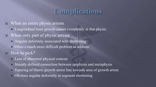  When an entire physis arrests
 Longitudinal bone growth ceases completely at that physis
 When only part of physis arrests
 Angular deformity associated with shortening
 Often a much more difficult problem to address
 How to pick?
 Loss of abnormal physeal contour
 Sharply defined connection between epiphysis and metaphysis
 Tapering of Harris growth arrest line towards area of growth arrest
 Obvious angular deformity or segment shortening
 