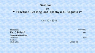Seminar
on
“ Fracture Healing and Epiphyseal injuries”
13 – 10 - 2011

Moderator:

Presenter:

Dr. C B Patil

Dr

Professor
Graduate
VIMS & RC.

Post

Somnath Machani
VIMS & RC
.

 