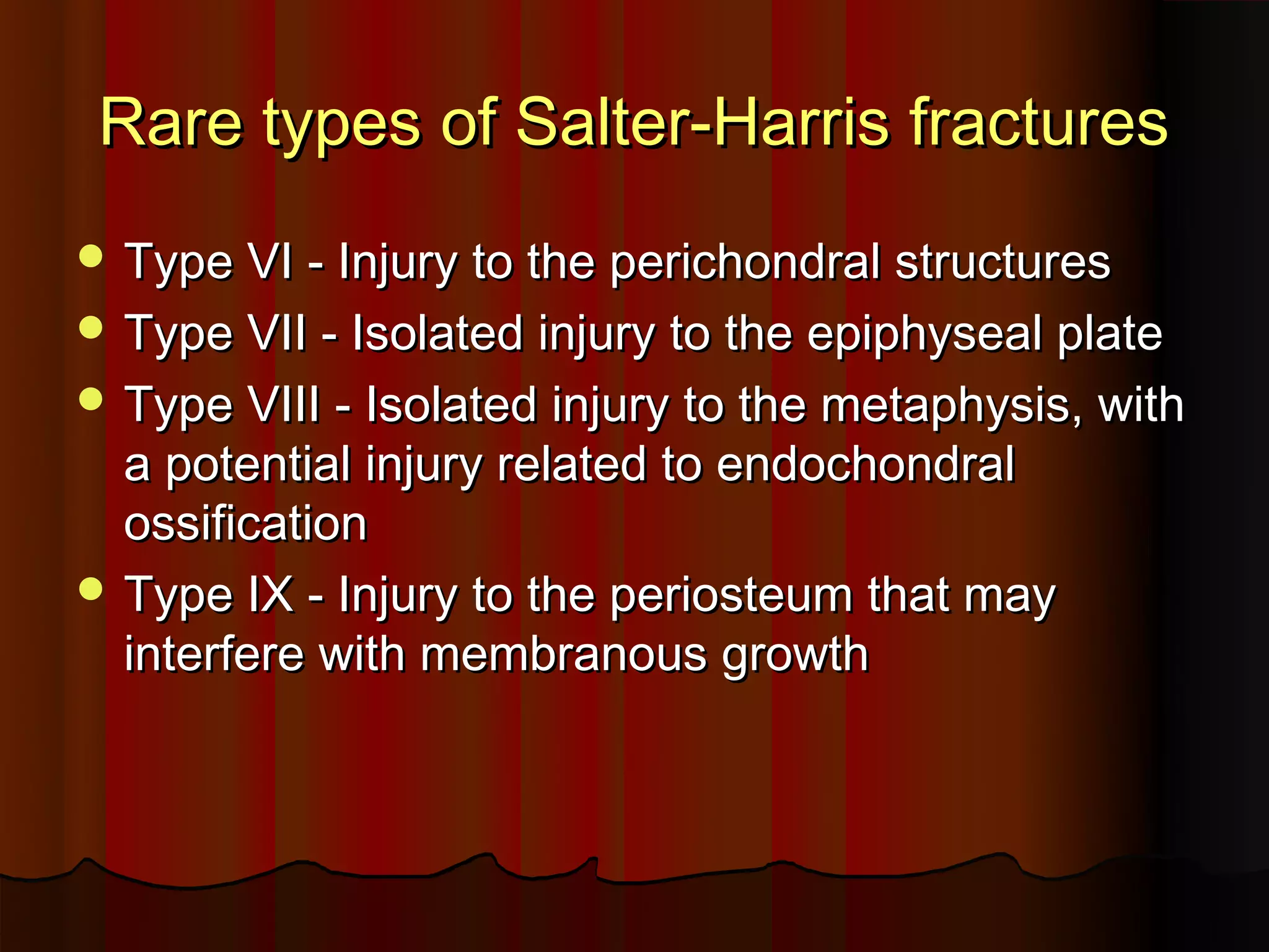 Rare types of Salter-Harris fractures
Type VI - Injury to the perichondral structures
Type VII - Isolated injury to the epiphyseal plate
Type VIII - Isolated injury to the metaphysis, with
a potential injury related to endochondral
ossification
Type IX - Injury to the periosteum that may
interfere with membranous growth