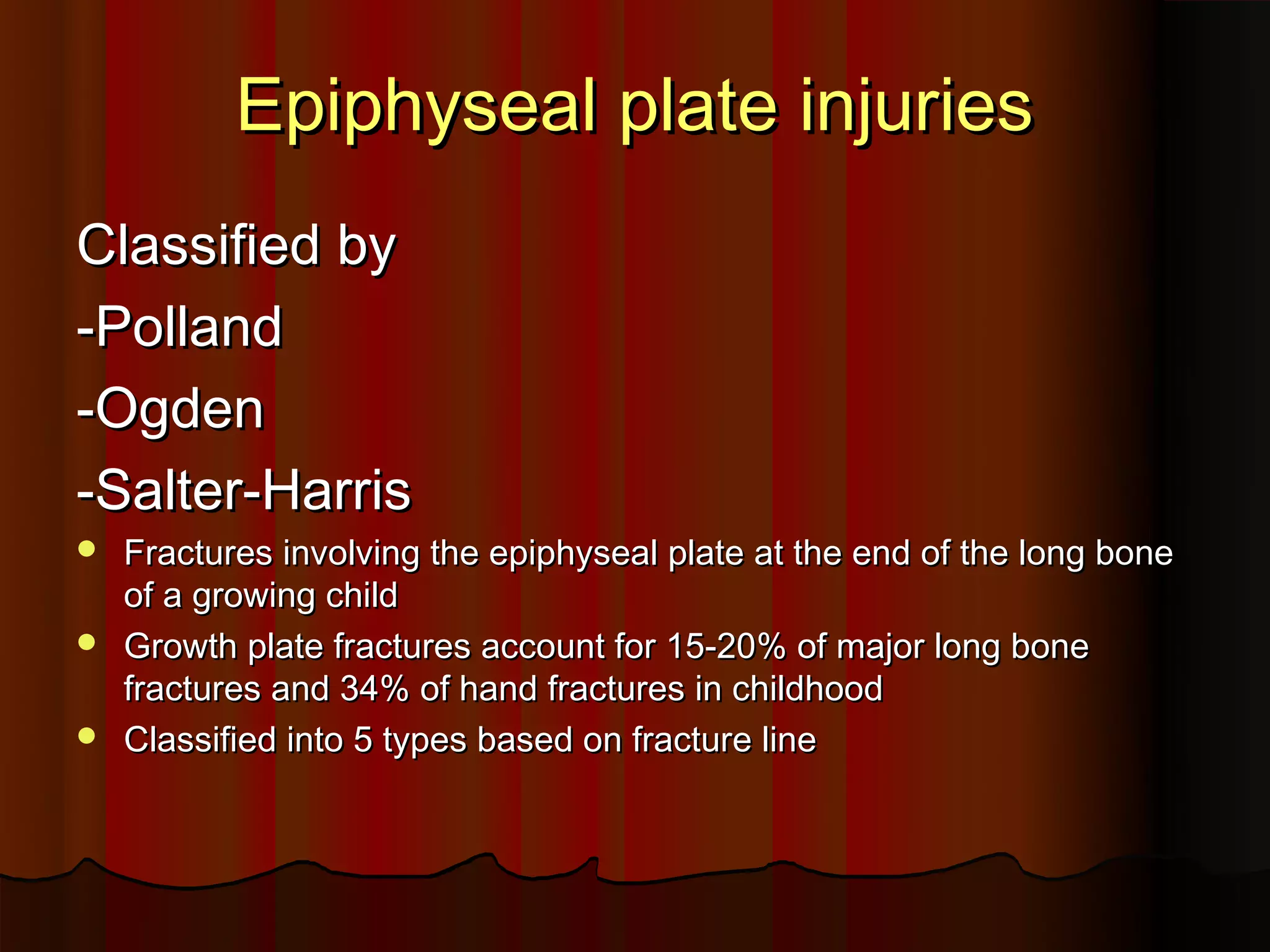 Epiphyseal plate injuries
Classified by
-Polland
-Ogden
-Salter-Harris
Fractures involving the epiphyseal plate at the end of the long bone
of a growing child
Growth plate fractures account for 15-20% of major long bone
fractures and 34% of hand fractures in childhood
Classified into 5 types based on fracture line