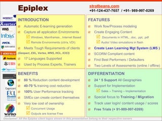 Epiplex                                                 stratbeans.com
                                                                   +91-124-437-7657 / +91- 989-997-0269

           INTRODUCTION                                           FEATURES
                Automatic E-learning generation                        Work flow/Process modeling
           þ                                                      þ

                Capture all application Environments                   Create Engaging Content
           þ                                                      þ

                 þ Windows, Mainframes , Internet Based                 þ Documents in HTML, .doc, .ppt, .pdf
                 þ Remote Environments (citrix, VDI)                    þ Audio/ Video simulations in flash
                Meets Tough Requirements of clients                    Create Lean Learning Mgt System (LMS )
           þ                                                      þ
           (Genpact , EXL, Vertex, WNS, HCL, ICICI)                    SCORM Compliant content
                                                                  þ
                17 Languages Supported
           þ                                                           Find Best Performers / Defaulters
                                                                  þ
                Used by Process Experts, Trainers
           þ                                                           Two Levels of Assessments (online / offline)
                                                                  þ


           BENEFITS                                               DIFFERENTIATION
                80 % Reduction content development                     24 * 5 Support All Geographies
           þ                                                      þ

                40-70 % training cost reduction                        Support for Implementation
           þ                                                      þ

                                                                        þ Sales – Training – Implementation
                100% User Performance tracking
           þ

                                                                       Special focus to Training / Migration
                                                                  þ
                SMEs can create content themselves
           þ

                                                                       Track user login/ content usage / scores
                                                                  þ
                Very low cost of ownership
           þ

                 þ Concurrent Usage                                    Free Trials (+ 91-989-997-0269)
                                                                  þ
                 þ Outputs are license Free
Disclaimer: All the Epiplex client logos shown in this presentation belong to their respective owners
 
