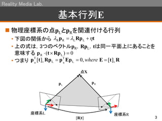 Reality Media Lab.
3
基本行列E
 物理座標系の点pLとpRを関連付ける行列
• 下図の関係から
• 上の式は，3つのベクトルpR，RpL，tは同一平面上にあることを
意味する
• つまり
tRpp   LLRR
0)( LR  Rptp
where,0][ L
T
L
T
RR
 EppRptp RtE  ][
点X
座標系L 座標系R
[R|t]
Lp Rp
 