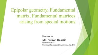Epipolar geometry, Fundamental
matrix, Fundamental matrices
arising from special motions
Md. Safayet Hossain
Student of M.Sc
Computer Science and Engineering (KUET)
Presented by:
 