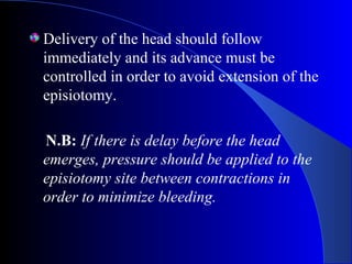 Delivery of the head should follow
immediately and its advance must be
controlled in order to avoid extension of the
episiotomy.
N.B: If there is delay before the head
emerges, pressure should be applied to the
episiotomy site between contractions in
order to minimize bleeding.
 