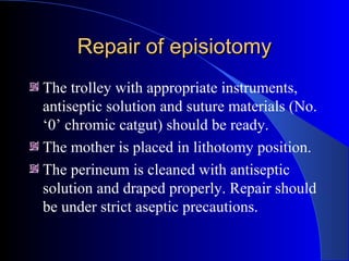 Repair of episiotomyRepair of episiotomy
The trolley with appropriate instruments,
antiseptic solution and suture materials (No.
‘0’ chromic catgut) should be ready.
The mother is placed in lithotomy position.
The perineum is cleaned with antiseptic
solution and draped properly. Repair should
be under strict aseptic precautions.
 