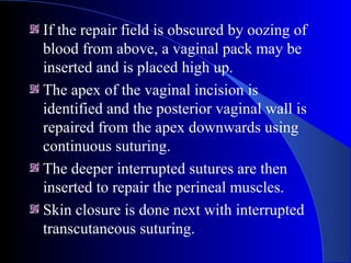 If the repair field is obscured by oozing of
blood from above, a vaginal pack may be
inserted and is placed high up.
The apex of the vaginal incision is
identified and the posterior vaginal wall is
repaired from the apex downwards using
continuous suturing.
The deeper interrupted sutures are then
inserted to repair the perineal muscles.
Skin closure is done next with interrupted
transcutaneous suturing.
 