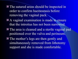 The sutured areas should be inspected in
order to confirm haemostasis before
removing the vaginal pack.
A vaginal examination is made to ensure
that the introitus has not been narrowed.
The area is cleaned and a sterile vaginal pad
positioned over the vulva and perineum.
The mother’s legs are then gently and
simultaneously removed from lithotomy
support and she is made comfortable.
 