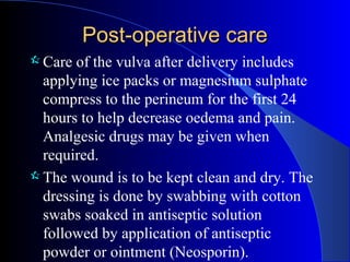 Post-operative carePost-operative care
 Care of the vulva after delivery includes
applying ice packs or magnesium sulphate
compress to the perineum for the first 24
hours to help decrease oedema and pain.
Analgesic drugs may be given when
required.
 The wound is to be kept clean and dry. The
dressing is done by swabbing with cotton
swabs soaked in antiseptic solution
followed by application of antiseptic
powder or ointment (Neosporin).
 