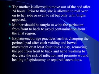  The mother is allowed to move out of the bed after
24 hours. Prior to that, she is allowed to roll over
on to her side or even to sit but only with thighs
apposed.
 Mother should be taught to wipe the perineum
from front to back to avoid contamination from
the anal region.
 Explain/encourage practices such as changing the
perineal pad after each voiding and bowel
movement or at least four times a day, removing
the pad from front to back and hand washing to
decrease the risk of infection and promote wound
healing of episiotomy or repaired lacerations.
 