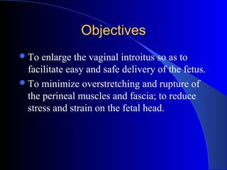 ObjectivesObjectives
To enlarge the vaginal introitus so as to
facilitate easy and safe delivery of the fetus.
To minimize overstretching and rupture of
the perineal muscles and fascia; to reduce
stress and strain on the fetal head.
 