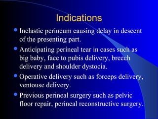 IndicationsIndications
Inelastic perineum causing delay in descent
of the presenting part.
Anticipating perineal tear in cases such as
big baby, face to pubis delivery, breech
delivery and shoulder dystocia.
Operative delivery such as forceps delivery,
ventouse delivery.
Previous perineal surgery such as pelvic
floor repair, perineal reconstructive surgery.
 