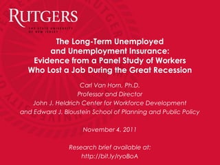 The Long-Term Unemployed
and Unemployment Insurance:
Evidence from a Panel Study of Workers
Who Lost a Job During the Great Recession
Carl Van Horn, Ph.D.
Professor and Director
John J. Heldrich Center for Workforce Development
and Edward J. Bloustein School of Planning and Public Policy
November 4, 2011
Research brief available at:
http://bit.ly/ryoBoA
 