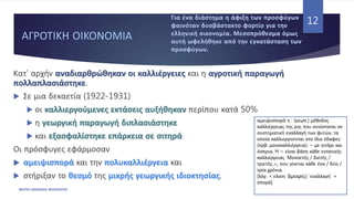 ΑΓΡΟΤΙΚΗ ΟΙΚΟΝΟΜΙΑ
Κατ’ αρχήν αναδιαρθρώθηκαν οι καλλιέργειες και η αγροτική παραγωγή
πολλαπλασιάστηκε.
 Σε μια δεκαετία (1922-1931)
 οι καλλιεργούμενες εκτάσεις αυξήθηκαν περίπου κατά 50%
 η γεωργική παραγωγή διπλασιάστηκε
 και εξασφαλίστηκε επάρκεια σε σιτηρά
Οι πρόσφυγες εφάρμοσαν
 αμειψισπορά και την πολυκαλλιέργεια και
 στήριξαν το θεσμό της μικρής γεωργικής ιδιοκτησίας.
ΦΑΤΣΗ ΑΘΑΝΑΣΙΑ ΦΙΛΟΛΟΓΟΣ
12
αμειψισπορά η : (γεωπ.) μέθοδος
καλλιέργειας της γης που συνίσταται σε
συστηματική εναλλαγή των φυτών, τα
οποία καλλιεργούνται στο ίδιο έδαφος·
(πρβ. μονοκαλλιέργεια): ~ με σιτάρι και
όσπρια. H ~ είναι βάση κάθε εντατικής
καλλιέργειας. Mονοετής / διετής /
τριετής…
~, που γίνεται κάθε ένα / δύο /
τρία…
χρόνια.
[λόγ. < ελνστ. ἄμειψι(ς) `εναλλαγή΄ +
σπορά]
 