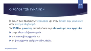 Ο ΡΟΛΟΣ ΤΩΝ ΓΥΝΑΙΚΩΝ
ΦΑΤΣΗ ΑΘΑΝΑΣΙΑ ΦΙΛΟΛΟΓΟΣ
17
Η άφιξη των προσφύγων επέδρασε και στην ένταξη των γυναικών
στον ενεργό πληθυσμό.
Το 1930 οι γυναίκες αποτελούσαν την πλειονότητα των εργατών
 στην κλωστοϋφαντουργία
 την καπνοβιομηχανία και
 τη βιομηχανία ετοίμων ενδυμάτων.
 