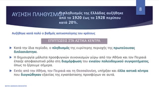 ΑΥΞΗΣΗ ΠΛΗΘΥΣΜΟΥ
ΦΑΤΣΗ ΑΘΑΝΑΣΙΑ ΦΙΛΟΛΟΓΟΣ
8
 Κατά την ίδια περίοδο, ο πληθυσμός της ευρύτερης περιοχής της πρωτεύουσας
διπλασιάστηκε.
 Η δημιουργία μάλιστα προσφυγικών συνοικισμών γύρω από την Αθήνα και τον Πειραιά
έπαιξε αποφασιστικό ρόλο στη διαμόρφωση του ενιαίου πολεοδομικού συγκροτήματος,
όπως το ξέρουμε σήμερα.
 Εκτός από την Αθήνα, τον Πειραιά και τη Θεσσαλονίκη, υπήρξαν και άλλα αστικά κέντρα
που διογκώθηκαν εξαιτίας της εγκατάστασης προσφύγων σε αυτά.
Αυξήθηκε κατά πολύ ο βαθμός αστικοποίησης του κράτους
ΕΠΙΠΤΩΣΕΙΣ ΣΤΑ ΑΣΤΙΚΑ ΚΕΝΤΡΑ
 