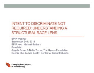 INTENT TO DISCRIMINATE NOT 
REQUIRED: UNDERSTANDING A 
STRUCTURAL RACE LENS 
EPIP Webinar 
September 24th, 2014 
EPIP Host: Michael Barham 
Panelists: 
Angela Brown & Nahir Torres, The Hyams Foundation 
Dennis Chin & Julia Beatty, Center for Social Inclusion 
 