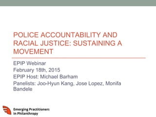 POLICE ACCOUNTABILITY AND
RACIAL JUSTICE: SUSTAINING A
MOVEMENT
EPIP Webinar
February 18th, 2015
EPIP Host: Michael Barham
Panelists: Joo-Hyun Kang, Jose Lopez, Monifa
Bandele
 