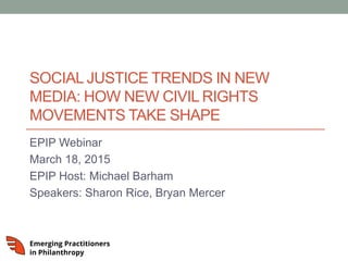 SOCIAL JUSTICE TRENDS IN NEW
MEDIA: HOW NEW CIVIL RIGHTS
MOVEMENTS TAKE SHAPE
EPIP Webinar
March 18, 2015
EPIP Host: Michael Barham
Speakers: Sharon Rice, Bryan Mercer
 