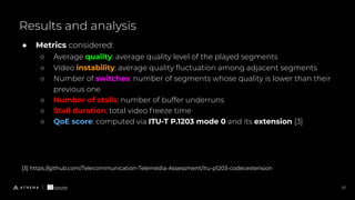 Results and analysis
17
● Metrics considered:
○ Average quality: average quality level of the played segments
○ Video instability: average quality ﬂuctuation among adjacent segments
○ Number of switches: number of segments whose quality is lower than their
previous one
○ Number of stalls: number of buffer underruns
○ Stall duration: total video freeze time
○ QoE score: computed via ITU-T P.1203 mode 0 and its extension [3]
[3] https://github.com/Telecommunication-Telemedia-Assessment/itu-p1203-codecextension
 