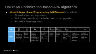DoFP: An Optimization-based ABR algorithm
9
● Mixed Integer Linear Programming (MILP) model that selects:
○ Bitrate for the next segments;
○ Which segments from the buffer need to be upgraded;
○ Bitrate for these segments.
Par.
Desc.
Set of
indexes of
k buffered
segments
+ next one
Quality
level of
ith
segment
Binary
variable:
1 → (re-)
download ith
segment at
quality level j;
Deadline
to (re-)
download
ith
segment
Current
buffer
level
(Max.)
Buffer
size
Size of ith
segment
with quality
level 𝑗
(kbits)
Assigned
throughput
to (re-)
download
ith
segment
Available
throughput
between
player and
server
 