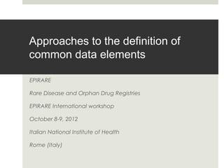 Approaches to the definition of
common data elements
EPIRARE
Rare Disease and Orphan Drug Registries
EPIRARE International workshop
October 8-9, 2012
Italian National Institute of Health
Rome (Italy)

 