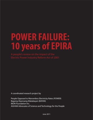 POWER FAILURE:
10 years of EPIRA
A people’s review on the impact of the
Electric Power Industry Reform Act of 2001




A coordinated research project by

People Opposed to Warrantless Electricity Rates (POWER)
Bagong Alyansang Makabayan (BAYAN)
IBON Foundation Inc.
AGHAM Advocates of Science and Technology for the People


                                    June 2011
 