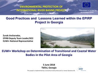 This project is funded by
the European Union
ENVIRONMENTAL PROTECTION OF
INTERNATIONAL RIVER BASINS PROJECT
EUROPEAID/131360/C/SER/MULTI
This project is implemented by a Consortium led by Hulla and Co. Human Dynamics KG
Zurab Jincharadze,
EPIRB Deputy Team Leader/KE2
EUWI+ National Representative
Good Practices and Lessons Learned within the EPIRP
Project in Georgia
EUWI+ Workshop on Determination of Transitional and Coastal Water
Bodies in the Pilot Area of Georgia
5 June 2018
Tbilisi, Georgia
 