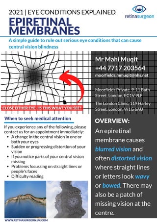 EPIRETINAL
MEMBRANES
A simple guide to rule out serious eye conditions that can cause
central vision blindness
CLOSE EITHER EYE - IS THIS WHAT YOU SEE?
A change in the central vision in one or
both your eyes
Sudden or progressing distortion of your
vision
If you notice parts of your central vision
missing
Problems focussing on straight lines or
people's faces
Difficulty reading
If you experience any of the following, please
contact us for an appointment immediately: An epiretinal
membrane causes
blurred vision and
often distorted vision
where straight lines
or letters look wavy
or bowed. There may
also be a patch of
missing vision at the
centre.
Mr Mahi Muqit
+44 7717 203564
moorfields.mmuqit@nhs.net
Moorfields Private, 9-11 Bath
Street, London, EC1V 9LF
The London Clinic, 119 Harley
Street, London, W1G 6AU
When to seek medical attention
OVERVIEW:
WWW.RETINASURGEON.UK.COM
2021 | EYE CONDITIONS EXPLAINED
 