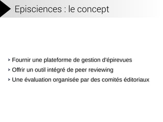 Episciences : le concept
Fournir une plateforme de gestion d'épirevues
Offrir un outil intégré de peer reviewing
Une évaluation organisée par des comités éditoriaux
 