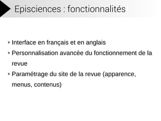 Episciences : fonctionnalités
Interface en français et en anglais
Personnalisation avancée du fonctionnement de la
revue
Paramétrage du site de la revue (apparence,
menus, contenus)
 