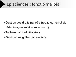 Episciences : fonctionnalités
Gestion des droits par rôle (rédacteur en chef,
rédacteur, secrétaire, relecteur...)
Tableau de bord utilisateur
Gestion des grilles de relecture
 