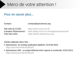 Merci de votre attention !
Pour en savoir plus...
Contact : contact@episciences.org
Site web du CCSD : https://www.ccsd.cnrs.fr/
A propos d'Episciences : https://blog.ccsd.cnrs.fr/category/episciences/
Faire des tests : https://demo.episciences.org
Articles déposés dans HAL :
Episciences: an overlay publication platform, ELPUB 2014
https://hal.inria.fr/hal-01002815
Episciences IAM : un projet éditorial entre rupture et continuité, ICOA 2014,
https://hal.inria.fr/hal-01100144
 