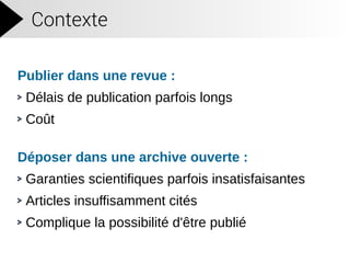 Contexte
Publier dans une revue :
Délais de publication parfois longs
Coût
Déposer dans une archive ouverte :
Garanties scientifiques parfois insatisfaisantes
Articles insuffisamment cités
Complique la possibilité d'être publié
 