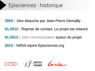 Episciences : historique
2003 : 1ère ébauche par Jean-Pierre Demailly
01.2012 : Reprise de contact. Le projet est relancé
01.2013 : 1ère communication autour du projet
2013 : INRIA rejoint Episciences.org
 