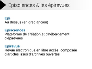 Episciences & les épirevues
Epi
Au dessus (en grec ancien)
Episciences
Plateforme de création et d'hébergement
d'épirevues
Epirevue
Revue électronique en libre accès, composée
d’articles issus d'archives ouvertes
 