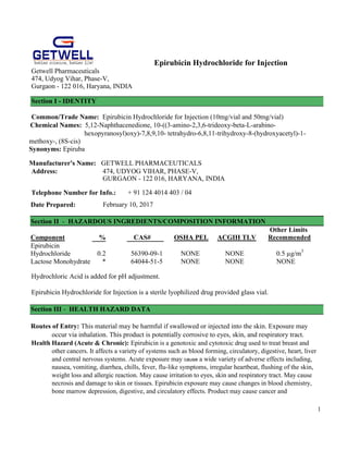 1
Epirubicin Hydrochloride for Injection
Getwell Pharmaceuticals
474, Udyog Vihar, Phase-V,
Gurgaon - 122 016, Haryana, INDIA
Section I - IDENTITY
Common/Trade Name: Epirubicin Hydrochloride for Injection (10mg/vial and 50mg/vial)
Chemical Names: 5,12-Naphthacenedione, 10-((3-amino-2,3,6-trideoxy-beta-L-arabino-
hexopyranosyl)oxy)-7,8,9,10- tetrahydro-6,8,11-trihydroxy-8-(hydroxyacetyl)-1-
methoxy-, (8S-cis)
Synonyms: Epiruba
Manufacturer's Name: GETWELL PHARMACEUTICALS
Address: 474, UDYOG VIHAR, PHASE-V,
GURGAON - 122 016, HARYANA, INDIA
Telephone Number for Info.: + 91 124 4014 403 / 04
Date Prepared: February 10, 2017
Section II - HAZARDOUS INGREDIENTS/COMPOSITION INFORMATION
Other Limits
Component % CAS# OSHA PEL ACGIH TLV Recommended
Epirubicin
Hydrochloride 0.2 56390-09-1 NONE NONE 0.5 µg/m3
Lactose Monohydrate * 64044-51-5 NONE NONE NONE
Hydrochloric Acid is added for pH adjustment.
Epirubicin Hydrochloride for Injection is a sterile lyophilized drug provided glass vial.
Section III - HEALTH HAZARD DATA
Routes of Entry: This material may be harmful if swallowed or injected into the skin. Exposure may
occur via inhalation. This product is potentially corrosive to eyes, skin, and respiratory tract.
Health Hazard (Acute & Chronic): Epirubicin is a genotoxic and cytotoxic drug used to treat breast and
other cancers. It affects a variety of systems such as blood forming, circulatory, digestive, heart, liver
and central nervous systems. Acute exposure may cause a wide variety of adverse effects including,
nausea, vomiting, diarrhea, chills, fever, flu-like symptoms, irregular heartbeat, flushing of the skin,
weight loss and allergic reaction. May cause irritation to eyes, skin and respiratory tract. May cause
necrosis and damage to skin or tissues. Epirubicin exposure may cause changes in blood chemistry,
bone marrow depression, digestive, and circulatory effects. Product may cause cancer and
 