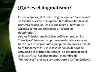 ¿Qué es el dogmatismo?En sus orígenes, el término dogma significó “oposición”, se trataba pues de una opinión filosófica referida a los primeros principios. De allí que luego el término se asociara como una referencia a “principios doctrinarios”. Así, los filósofos que insistían enfáticamente en los “principios” terminaban por no prestar atención a los hechos o a los argumentos que pudieran poner en duda tales fundamentos. Esos filósofos solían dedicar su actividad a la afirmación, esto es, no desarrollaban el análisis crítico. Recibieron pues, el nombre de “dogmáticos” a los que se contrapuso a los “escépticos”. 