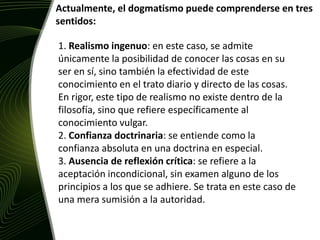Actualmente, el dogmatismo puede comprenderse en tres sentidos:1. Realismo ingenuo: en este caso, se admite únicamente la posibilidad de conocer las cosas en su ser en sí, sino también la efectividad de este conocimiento en el trato diario y directo de las cosas. En rigor, este tipo de realismo no existe dentro de la filosofía, sino que refiere específicamente al conocimiento vulgar. 2. Confianza doctrinaria: se entiende como la confianza absoluta en una doctrina en especial. 3. Ausencia de reflexión crítica: se refiere a la aceptación incondicional, sin examen alguno de los principios a los que se adhiere. Se trata en este caso de una mera sumisión a la autoridad. 