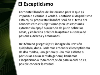 El EscepticismoCorriente filosófica del helenismo para la que es imposible alcanzar la verdad. Contraria al dogmatismo estoico, su propuesta filosófica será en el tema del conocimiento el subjetivismo y en los casos más extremos la epojé o ausencia de juicio sobre las cosas, y en la vida práctica la apatía o ausencia de pasiones, deseos y emociones.Del término griegosképsis, indagación, revisión cuidadosa, duda. Podemos entender el escepticismo de dos modos, uno general y uno más estricto o particular. En un sentido general, llamamos escepticismo a toda concepción para la cual no es posible conocer la verdad.