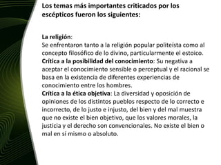 Los temas más importantes criticados por los escépticos fueron los siguientes:La religión: Se enfrentaron tanto a la religión popular politeísta como al concepto filosófico de lo divino, particularmente el estoico. Crítica a la posibilidad del conocimiento: Su negativa a aceptar el conocimiento sensible o perceptual y el racional se basa en la existencia de diferentes experiencias de conocimiento entre los hombres.Crítica a la ética objetiva: La diversidad y oposición de opiniones de los distintos pueblos respecto de lo correcto e incorrecto, de lo justo e injusto, del bien y del mal muestra que no existe el bien objetivo, que los valores morales, la justicia y el derecho son convencionales. No existe el bien o mal en sí mismo o absoluto.