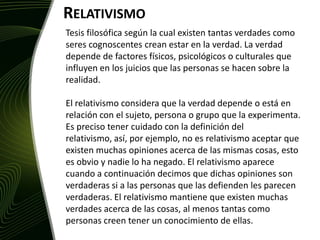 RelativismoTesis filosófica según la cual existen tantas verdades como seres cognoscentes crean estar en la verdad. La verdad depende de factores físicos, psicológicos o culturales que influyen en los juicios que las personas se hacen sobre la realidad. El relativismo considera que la verdad depende o está en relación con el sujeto, persona o grupo que la experimenta. Es preciso tener cuidado con la definición del relativismo, así, por ejemplo, no es relativismo aceptar que existen muchas opiniones acerca de las mismas cosas, esto es obvio y nadie lo ha negado. El relativismo aparece cuando a continuación decimos que dichas opiniones son verdaderas si a las personas que las defienden les parecen verdaderas. El relativismo mantiene que existen muchas verdades acerca de las cosas, al menos tantas como personas creen tener un conocimiento de ellas.